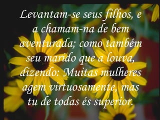 . Levantam-se seus filhos, e a chamam-na de bem aventurada; como também seu marido que a louva, dizendo: Muitas mulheres agem virtuosamente, mas tu de todas és superior. Levantam-se seus filhos, e a chamam-na de bem aventurada; como também seu marido que a louva, dizendo: Muitas mulheres agem virtuosamente, mas tu de todas és superior. 