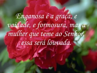 Enganosa é a graça, e vaidade, e formosura, mas a mulher que teme ao Senhor, essa será louvada. 