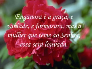 Enganosa é a graça, e vaidade, e formosura, mas a mulher que teme ao Senhor, essa será louvada. 