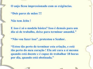 O anjo ficou impressionado com as exigências.  “ Dois pares de mãos !!! Não tem Jeito ! E isso é só o modelo básico? Isso é demais para um dia só de trabalho, deixe para terminar amanhã.” “ Não vou fazer isso”, protestou o Senhor. “ Estou tão perto de terminar esta criação, e está tão perto do meu coração ! Ela até cura a sí mesma quando está doente e é capaz de trabalhar 18 horas por dia, quando está obstinada.” 