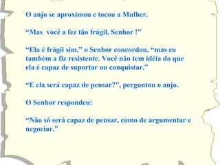 O anjo se aproximou e tocou a Mulher. “ Mas  você a fez tão frágil, Senhor !” “ Ela é frágil sim,” o Senhor concordou, “mas eu também a fiz resistente. Você não tem idéia do que ela é capaz de suportar ou conquistar.” “ E ela será capaz de pensar?”, perguntou o anjo. O Senhor respondeu: “ Não só será capaz de pensar, como de argumentar e negociar.” 