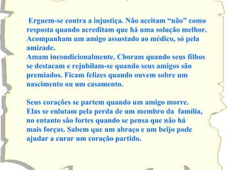 Erguem-se contra a injustiça. Não aceitam “não” como resposta quando acreditam que há uma solução melhor. Acompanham um amigo assustado ao médico, só pela amizade. Amam incondicionalmente. Choram quando seus filhos se destacam e rejubilam-se quando seus amigos são premiados. Ficam felizes quando ouvem sobre um nascimento ou um casamento. Seus corações se partem quando um amigo morre. Elas se enlutam pela perda de um membro da  família, no entanto são fortes quando se pensa que não há mais forças. Sabem que um abraço e um beijo pode ajudar a curar um coração partido. 