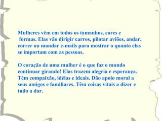 Mulheres vêm em todos os tamanhos, cores e formas. Elas vão dirigir carros, pilotar aviões, andar, correr ou mandar e-mails para mostrar o quanto elas se importam com as pessoas. O coração de uma mulher é o que faz o mundo continuar girando! Elas trazem alegria e esperança. Têm compaixão, idéias e ideais. Dão apoio moral a  seus amigos e familiares. Têm coisas vitais a dizer e  tudo a dar. 