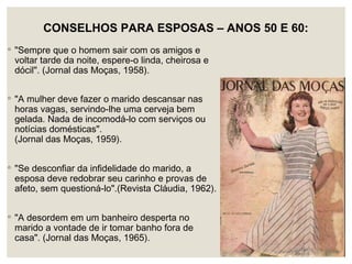 CONSELHOS PARA ESPOSAS – ANOS 50 E 60:
◦ "Sempre que o homem sair com os amigos e
voltar tarde da noite, espere-o linda, cheirosa e
dócil". (Jornal das Moças, 1958).
◦ "A mulher deve fazer o marido descansar nas
horas vagas, servindo-lhe uma cerveja bem
gelada. Nada de incomodá-lo com serviços ou
notícias domésticas".
(Jornal das Moças, 1959).
◦ "Se desconfiar da infidelidade do marido, a
esposa deve redobrar seu carinho e provas de
afeto, sem questioná-lo".(Revista Cláudia, 1962).
◦ "A desordem em um banheiro desperta no
marido a vontade de ir tomar banho fora de
casa". (Jornal das Moças, 1965).
 