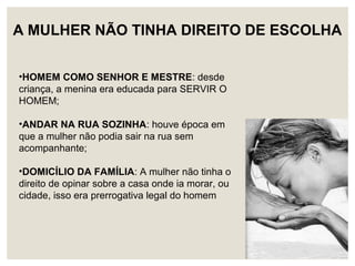 •HOMEM COMO SENHOR E MESTRE: desde
criança, a menina era educada para SERVIR O
HOMEM;
•ANDAR NA RUA SOZINHA: houve época em
que a mulher não podia sair na rua sem
acompanhante;
•DOMICÍLIO DA FAMÍLIA: A mulher não tinha o
direito de opinar sobre a casa onde ia morar, ou
cidade, isso era prerrogativa legal do homem
A MULHER NÃO TINHA DIREITO DE ESCOLHA
 