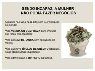 A mulher não fazia negócios sem intermediação
do marido:
•Não VENDIA OU COMPRAVA bens (mesmo
que fosse herança dela);
•Não aceitava HERANÇA sem aprovação do
marido;
•Não assinava TÍTULOS DE CRÉDITO (cheques,
notas promissórias, duplicatas);
•Não administrava o DINHEIRO da família.
SENDO INCAPAZ, A MULHER
NÃO PODIA FAZER NEGÓCIOS
 