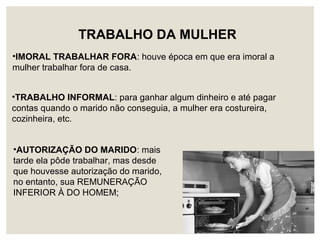 •IMORAL TRABALHAR FORA: houve época em que era imoral a
mulher trabalhar fora de casa.
TRABALHO DA MULHER
•AUTORIZAÇÃO DO MARIDO: mais
tarde ela pôde trabalhar, mas desde
que houvesse autorização do marido,
no entanto, sua REMUNERAÇÃO
INFERIOR À DO HOMEM;
•TRABALHO INFORMAL: para ganhar algum dinheiro e até pagar
contas quando o marido não conseguia, a mulher era costureira,
cozinheira, etc.
 
