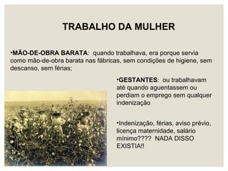 TRABALHO DA MULHER
•MÃO-DE-OBRA BARATA: quando trabalhava, era porque servia
como mão-de-obra barata nas fábricas, sem condições de higiene, sem
descanso, sem férias;
•GESTANTES: ou trabalhavam
até quando aguentassem ou
perdiam o emprego sem qualquer
indenização
•Indenização, férias, aviso prévio,
licença maternidade, salário
mínimo???? NADA DISSO
EXISTIA!!
 