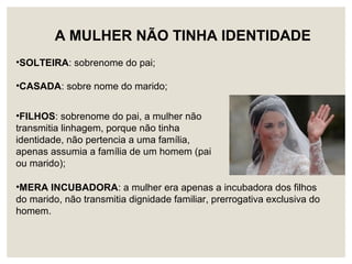 •FILHOS: sobrenome do pai, a mulher não
transmitia linhagem, porque não tinha
identidade, não pertencia a uma família,
apenas assumia a família de um homem (pai
ou marido);
A MULHER NÃO TINHA IDENTIDADE
•SOLTEIRA: sobrenome do pai;
•CASADA: sobre nome do marido;
•MERA INCUBADORA: a mulher era apenas a incubadora dos filhos
do marido, não transmitia dignidade familiar, prerrogativa exclusiva do
homem.
 