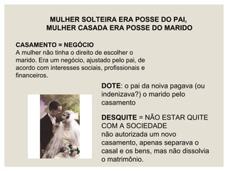 DOTE: o pai da noiva pagava (ou
indenizava?) o marido pelo
casamento
MULHER SOLTEIRA ERA POSSE DO PAI,
MULHER CASADA ERA POSSE DO MARIDO
CASAMENTO = NEGÓCIO
A mulher não tinha o direito de escolher o
marido. Era um negócio, ajustado pelo pai, de
acordo com interesses sociais, profissionais e
financeiros.
DESQUITE = NÃO ESTAR QUITE
COM A SOCIEDADE
não autorizada um novo
casamento, apenas separava o
casal e os bens, mas não dissolvia
o matrimônio.
 