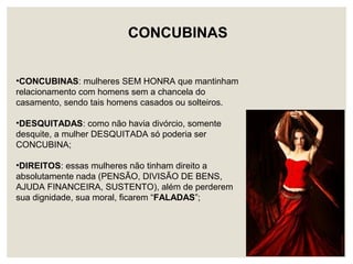 •CONCUBINAS: mulheres SEM HONRA que mantinham
relacionamento com homens sem a chancela do
casamento, sendo tais homens casados ou solteiros.
•DESQUITADAS: como não havia divórcio, somente
desquite, a mulher DESQUITADA só poderia ser
CONCUBINA;
•DIREITOS: essas mulheres não tinham direito a
absolutamente nada (PENSÃO, DIVISÃO DE BENS,
AJUDA FINANCEIRA, SUSTENTO), além de perderem
sua dignidade, sua moral, ficarem “FALADAS”;
CONCUBINAS
 
