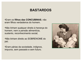 BASTARDOS
•Eram os filhos das CONCUBINAS, não
eram filhos verdadeiros do homem.
•Não tinham qualquer direito à herança do
homem, nem a pensão alimentícia,
sustento, reconhecimento social;
•Não tinham direito ao SOBRENOME do
pai;
•Eram párias da sociedade, indignos,
impuros, sem passado e sem futuro.
 
