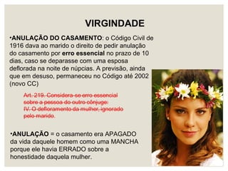 •ANULAÇÃO DO CASAMENTO: o Código Civil de
1916 dava ao marido o direito de pedir anulação
do casamento por erro essencial no prazo de 10
dias, caso se deparasse com uma esposa
deflorada na noite de núpcias. A previsão, ainda
que em desuso, permaneceu no Código até 2002
(novo CC)
VIRGINDADE
•ANULAÇÃO = o casamento era APAGADO
da vida daquele homem como uma MANCHA
porque ele havia ERRADO sobre a
honestidade daquela mulher.
 
