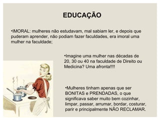 •Mulheres tinham apenas que ser
BONITAS e PRENDADAS, o que
significava saber muito bem cozinhar,
limpar, passar, arrumar, bordar, costurar,
parir e principalmente NÃO RECLAMAR.
EDUCAÇÃO
•IMORAL: mulheres não estudavam, mal sabiam ler, e depois que
puderam aprender, não podiam fazer faculdades, era imoral uma
mulher na faculdade;
•Imagine uma mulher nas décadas de
20, 30 ou 40 na faculdade de Direito ou
Medicina? Uma afronta!!!!
 