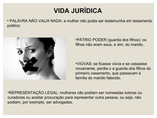 VIDA JURÍDICA
• PALAVRA NÃO VALIA NADA: a mulher não podia ser testemunha em testamento
público;
•PÁTRIO PODER (guarda dos filhos): os
filhos não eram seus, e sim, do marido.
•VIÚVAS: se ficasse viúva e se cassasse
novamente, perdia o a guarda dos filhos do
primeiro casamento, que passavam à
família do marido falecido.
•REPRESENTAÇÃO LEGAL: mulheres não podiam ser nomeadas tutoras ou
curadoras ou aceitar procuração para representar outra pessoa, ou seja, não
podiam, por exemplo, ser advogadas.
 