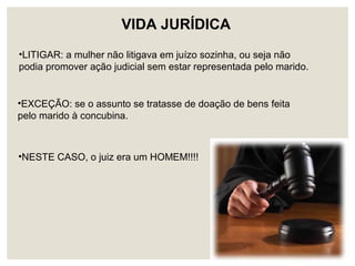 •LITIGAR: a mulher não litigava em juízo sozinha, ou seja não
podia promover ação judicial sem estar representada pelo marido.
•EXCEÇÃO: se o assunto se tratasse de doação de bens feita
pelo marido à concubina.
•NESTE CASO, o juiz era um HOMEM!!!!
VIDA JURÍDICA
 