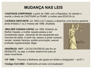 •CASTIGOS CORPORAIS: a partir de 1889, com a República, foi retirado o
marido o direito de CASTIGAR ou PUNIR a mulher para EDUCÁ-LA.
•LICENÇA GESTANTE: em 1943 a CLT passou a desenhar uma licença gestante
ainda limitada (1 ou 2 meses) até 1988, ampliada.
•MULHER CASADA CAPAZ: em 1962 -Estatuto da
Mulher Casada, a mulher casada passou a ser
considerada capaz , deixando de ser equiparada aos
menores de idade. A partir daí, passou a poder comprar,
vender, receber herança, aceitar procuração, exercer
profissão regulamentada, litigar.
•DIVÓRCIO: 1977 - LEI DO DIVÓRCIO pôs fim ao
DESQUITE, ou seja, a mulher estaria livre para se
casar novamente.
MUDANÇA NAS LEIS
•CF 1988 – “Homens e Mulheres são iguais em direito e obrigações” – art.5º, I
•Código Civil 2002 – finalmente um texto civil atualizado!
 