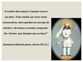 “A mulher deve adorar o homem como a
um deus. Toda manhã, por nove vezes
consecutivas, deve ajoelhar-se aos pés do
marido e, de braços cruzados, perguntar-
lhe: Senhor, que desejais que eu faça?”
Zaratustra (filósofo persa, século VII a.C.)
 