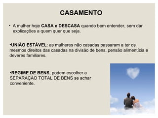 •REGIME DE BENS, podem escolher a
SEPARAÇÃO TOTAL DE BENS se achar
conveniente.
• A mulher hoje CASA e DESCASA quando bem entender, sem dar
explicações a quem quer que seja.
CASAMENTO
•UNIÃO ESTÁVEL: as mulheres não casadas passaram a ter os
mesmos direitos das casadas na divisão de bens, pensão alimentícia e
deveres familiares.
 
