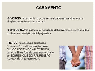 •CONCUBINATO: palavra foi sepultada definitivamente, retirando das
mulheres a condição social pejorativa.
•FILHOS: foi abolida a expressão
“bastardos” e a diferenciação entre
FILHOS LEGÍTIMOS e ILETÍTIMOS,
dando a filhos fora do casamento direito
ao SOBRE NOME DO PAI, PENSÃO
ALIMENTÍCIA E HERANÇA.
•DIVÓRCIO: atualmente, o pode ser realizado em cartório, com a
simples assinatura de um termo.
CASAMENTO
 