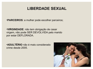 •ADULTÉRIO não é mais considerado
crime desde 2005.
LIBERDADE SEXUAL
•PARCEIROS: a mulher pode escolher parceiros;
•VIRGINDADE: não tem obrigação de casar
virgem, não pode SER DEVOLVIDA pelo marido
por estar DEFLORADA.
 