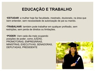 EDUCAÇÃO E TRABALHO
•ESTUDAR: a mulher hoje faz faculdade, mestrado, doutorado, na área que
bem entender, sem necessidade de autorização de pai ou marido.
•TRABALHAR: também pode trabalhar em qualquer profissão, sem
restrições, sem perda de direitos ou limitações.
•PODER: Vem cada dia mais ocupando
posições de poder, como JUÍZAS,
PROMOTORAS, EMPRESÁRIAS,
MINISTRAS, EXECUTIVAS, SENADORAS,
DEPUTADAS, PRESIDENTE
 