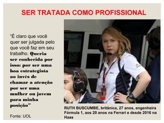 SER TRATADA COMO PROFISSIONAL
RUTH BUSCUMBE, britânica, 27 anos, engenheira
Fórmula 1, aos 20 anos na Ferrari e desde 2016 na
Haas
“É claro que você
quer ser julgada pelo
que você faz em seu
trabalho. Queria
ser conhecida por
isso: por ser uma
boa estrategista
ao invés de
chamar a atenção
por ser uma
mulher ou jovem
para minha
posição”
Fonte: UOL
 