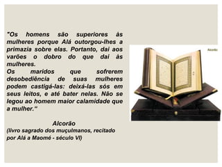 "Os homens são superiores às
mulheres porque Alá outorgou-lhes a
primazia sobre elas. Portanto, dai aos
varões o dobro do que dai às
mulheres.
Os maridos que sofrerem
desobediência de suas mulheres
podem castigá-las: deixá-las sós em
seus leitos, e até bater nelas. Não se
legou ao homem maior calamidade que
a mulher.“
Alcorão
(livro sagrado dos muçulmanos, recitado
por Alá a Maomé - século VI)
 