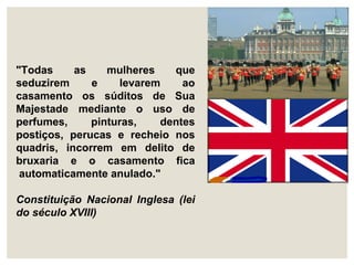 "Todas as mulheres que
seduzirem e levarem ao
casamento os súditos de Sua
Majestade mediante o uso de
perfumes, pinturas, dentes
postiços, perucas e recheio nos
quadris, incorrem em delito de
bruxaria e o casamento fica
automaticamente anulado."
Constituição Nacional Inglesa (lei
do século XVIII)
 