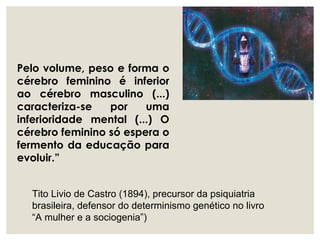 Pelo volume, peso e forma o
cérebro feminino é inferior
ao cérebro masculino (...)
caracteriza-se por uma
inferioridade mental (...) O
cérebro feminino só espera o
fermento da educação para
evoluir.”
Tito Livio de Castro (1894), precursor da psiquiatria
brasileira, defensor do determinismo genético no livro
“A mulher e a sociogenia”)
 