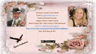 Formatação e Criação: Luzia Gabriele
E-mail: luziagabriele@hotmail.com
Poetas: José Ernesto Ferraresso
Imagens: Internet e Arquivo Pessoal
Música: Enrique Chia - Alma, Corazon e Vida Instrumental
http://www.slideshare.net/luziagabriele
https://www.youtube.com/channel/UCAdCeCGHGTxtxQskjl4zkow
Data : 08 de Março de 2017
 