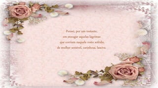 Pensei, por um instante,
em enxugar aquelas lágrimas
que corriam naquele rosto sofrido,
de mulher sensível, carinhosa, lasciva.
 