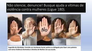 Não silencie, denuncie! Busque ajuda a vítimas de
violência contra mulheres (Ligue 180).
Sugestão de Atividade: Convide um Assistente Social, polícia ou delegada para fazer uma palestra
com tema Violência Domestica e Direitos de Mulher em sua escola.
 