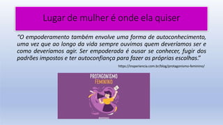 Lugar de mulher é onde ela quiser
“O empoderamento também envolve uma forma de autoconhecimento,
uma vez que ao longo da vida sempre ouvimos quem deveríamos ser e
como deveríamos agir. Ser empoderada é ousar se conhecer, fugir dos
padrões impostos e ter autoconfiança para fazer as próprias escolhas.”
https://insperiencia.com.br/blog/protagonismo-feminino/
 