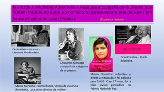 Atividade 1- Mulheres Admiráveis – Pesquise a biografia de mulheres que
fizeram história no Brasil ou no mundo, apresente em sala de aula ( em
forma de vídeo ou caracterizada). @pereira_welma
Carolina Maria de Jesus –
Literatura Afro-Brasileira.
Chiquinha Gonzaga –
compositora e regente
de orquestra.
Cora Coralina – Poeta
Brasileira.
Maria da Penha- Farmacêutica, vítima de violência
doméstica. Luta pelos direitos de mulher.
Malala Yousafzai defendeu o
direito à educação e foi baleada
pelo Talibã. Com 17 anos, foi a
mais jovem ganhadora do
Prêmio Nobel da Paz.
 