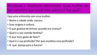 Atividade 2- Mulheres Admiráveis- Qual mulher do
seu convívio que você mais admira? Por quê?
Faça uma entrevista com essa mulher:
• Nome e cidade onde nasceu.
• Suas origens e cultura.
• O que gostava de brincar quando era criança?
• Qual é a sua comida favorita?
• O que mais gosta de fazer?
• Qual é a sua profissão? Por que escolheu essa profissão?
• O que deseja para o futuro?
 