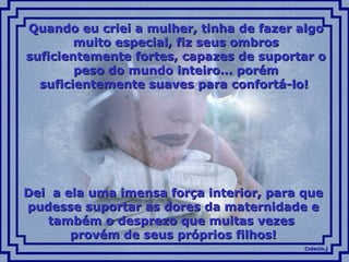 Quando eu criei a mulher, tinha de fazer algo muito especial, fiz seus ombros suficientemente fortes, capazes de suportar o peso do mundo inteiro... porém suficientemente suaves para confortá-lo!  Dei  a ela uma imensa força interior, para que pudesse suportar as dores da maternidade e também o desprezo que muitas vezes  provém de seus próprios filhos! 