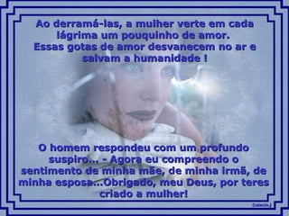 Ao derramá-las, a mulher verte em cada lágrima um pouquinho de amor.  Essas gotas de amor desvanecem no ar e salvam a humanidade ! O homem respondeu com um profundo suspiro... - Agora eu compreendo o sentimento de minha mãe, de minha irmã, de minha esposa...Obrigado, meu Deus, por teres criado a mulher! 