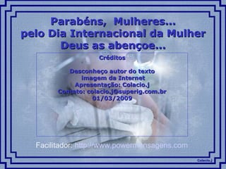 Colacio.jColacio.j
Parabéns, Mulheres...Parabéns, Mulheres...
pelo Dia Internacional da Mulherpelo Dia Internacional da Mulher
Deus as abençoe...Deus as abençoe...
CréditosCréditos
Desconheço autor do textoDesconheço autor do texto
imagem da Internetimagem da Internet
Apresentação: Colacio.jApresentação: Colacio.j
Contato: colacio.j@superig.com.brContato: colacio.j@superig.com.br
01/03/200901/03/2009
Facilitador: http://www.powermensagens.com
 
