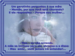 Colacio.jColacio.j
Um garotinho perguntou à sua mãe:Um garotinho perguntou à sua mãe:
- Mamãe, por que você está chorando?- Mamãe, por que você está chorando?
E ela respondeu: - Porque sou mulher...E ela respondeu: - Porque sou mulher...
- Mas... eu não entendo.- Mas... eu não entendo.
A mãe se inclinou para ele, abraçou-o e disse:A mãe se inclinou para ele, abraçou-o e disse:
- Meu amor, você jamais irá entender!...- Meu amor, você jamais irá entender!...
 