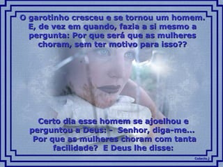 Colacio.jColacio.j
O garotinho cresceu e se tornou um homem.O garotinho cresceu e se tornou um homem.
E, de vez em quando, fazia a si mesmo aE, de vez em quando, fazia a si mesmo a
pergunta: Por que será que as mulherespergunta: Por que será que as mulheres
choram, sem ter motivo para isso??choram, sem ter motivo para isso??
Certo dia esse homem se ajoelhou eCerto dia esse homem se ajoelhou e
perguntou a Deus: - Senhor, diga-me...perguntou a Deus: - Senhor, diga-me...
Por que as mulheres choram com tantaPor que as mulheres choram com tanta
facilidade? E Deus lhe disse:facilidade? E Deus lhe disse:
 