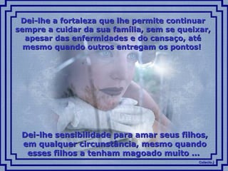 Colacio.jColacio.j
Dei-lhe a fortaleza que lhe permite continuarDei-lhe a fortaleza que lhe permite continuar
sempre a cuidar da sua família, sem se queixar,sempre a cuidar da sua família, sem se queixar,
apesar das enfermidades e do cansaço, atéapesar das enfermidades e do cansaço, até
mesmo quando outros entregam os pontos!mesmo quando outros entregam os pontos!
Dei-lhe sensibilidade para amar seus filhos,Dei-lhe sensibilidade para amar seus filhos,
em qualquer circunstância, mesmo quandoem qualquer circunstância, mesmo quando
esses filhos a tenham magoado muito ...esses filhos a tenham magoado muito ...
 