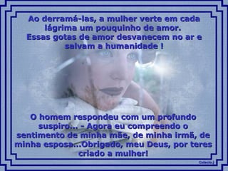 Colacio.jColacio.j
Ao derramá-las, a mulher verte em cadaAo derramá-las, a mulher verte em cada
lágrima um pouquinho de amor.lágrima um pouquinho de amor.
Essas gotas de amor desvanecem no ar eEssas gotas de amor desvanecem no ar e
salvam a humanidade !salvam a humanidade !
O homem respondeu com um profundoO homem respondeu com um profundo
suspiro... - Agora eu compreendo osuspiro... - Agora eu compreendo o
sentimento de minha mãe, de minha irmã, desentimento de minha mãe, de minha irmã, de
minha esposa...Obrigado, meu Deus, por teresminha esposa...Obrigado, meu Deus, por teres
criado a mulher!criado a mulher!
 