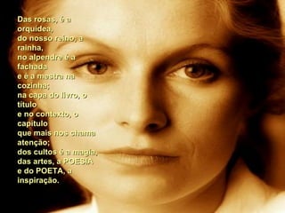 Das rosas, é aDas rosas, é a
orquídea,orquídea,
do nosso reino, ado nosso reino, a
rainha,rainha,
no alpendre é ano alpendre é a
fachadafachada
e é a mestra nae é a mestra na
cozinha;cozinha;
na capa do livro, ona capa do livro, o
títulotítulo
e no contexto, oe no contexto, o
capítulocapítulo
que mais nos chamaque mais nos chama
atenção;atenção;
dos cultos é a magia,dos cultos é a magia,
das artes, a POESIAdas artes, a POESIA
e do POETA, ae do POETA, a
inspiração.inspiração.
 