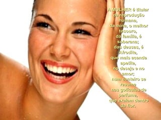 A MULHER é titularA MULHER é titular
da reproduçãoda reprodução
humana,humana,
da mina, o melhorda mina, o melhor
tesouro,tesouro,
da família, éda família, é
soberana;soberana;
das deusas, édas deusas, é
Afrodite,Afrodite,
que mais acendeque mais acende
apetite,apetite,
no desejo e nono desejo e no
amor;amor;
num canteiro senum canteiro se
resumeresume
nas gotículas denas gotículas de
perfume,perfume,
que exalam dentroque exalam dentro
da flor.da flor.
 