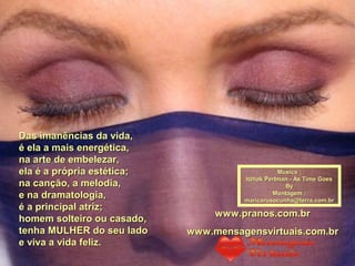 Das imanências da vida,Das imanências da vida,
é ela a mais energética,é ela a mais energética,
na arte de embelezar,na arte de embelezar,
ela é a própria estética;ela é a própria estética;
na canção, a melodia,na canção, a melodia,
e na dramatologia,e na dramatologia,
é a principal atriz;é a principal atriz;
homem solteiro ou casado,homem solteiro ou casado,
tenha MULHER do seu ladotenha MULHER do seu lado
e viva a vida feliz.e viva a vida feliz.
Música :Música :
Itzhak Perlman - As Time GoesItzhak Perlman - As Time Goes
ByBy
Montagem :Montagem :
maricarusocunha@terra.com.brmaricarusocunha@terra.com.br
www.pranos.com.brwww.pranos.com.br
www.mensagensvirtuais.com.brwww.mensagensvirtuais.com.br
 