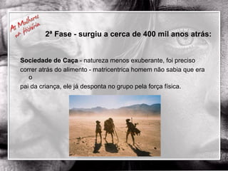 Sociedade de Caça  - natureza menos exuberante, foi preciso  correr atrás do alimento - matricentrica homem não sabia que era o  pai da criança, ele já desponta no grupo pela força física. 2ª Fase - surgiu a cerca de 400 mil anos atrás: 