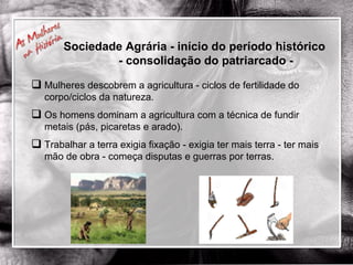 Mulheres descobrem a agricultura - ciclos de fertilidade do corpo/ciclos da natureza. Os homens dominam a agricultura com a técnica de fundir metais (pás, picaretas e arado). Trabalhar a terra exigia fixação - exigia ter mais terra - ter mais mão de obra - começa disputas e guerras por terras. Sociedade Agrária - início do período histórico  - consolidação do patriarcado - 