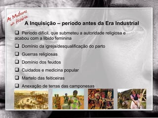 Período difícil, que submeteu a autoridade religiosa e acabou com a libido feminina Domínio da igreja/desqualificação do parto Guerras religiosas Domínio dos feudos Cuidados e medicina popular Martelo das feiticeiras Anexação de terras das camponesas A Inquisição – período antes da Era Industrial 