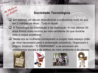 Em apenas um século descobrimos e crescemos mais do que em 2 milhões de anos . Tudo é rápido A Tecnologia da informação e da destruição    nos últimos 50 anos fomos mais nocivos ao meio ambiente do que durante toda a nossa existência Nesta era as mulheres começaram a ocupar mais espaço (mão de obra necessária para a aceleração produtiva). Organizam o próprio  Sindicato  - “O FEMINISMO” e se envolvem em movimentos sociais e de defesa do meio ambiente e do planeta Sociedade Tecnológica 